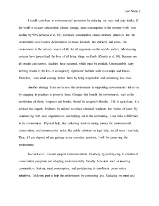 Last Name 2
I would contribute to environmental protection by reducing my meat and dairy intake. If
the world is to avert catastrophic climate change, meat consumption in the western world must
decline by 90% (Zhanda et al. 89). Livestock consumption causes methane emissions into the
environment and requires deforestation to house livestock like chickens and cows. The
environment is the primary source of life for all organisms on the world's surface. Meat-eating
patterns have jeopardized the lives of all living things on Earth (Zhanda et al. 90). Because not
all species can survive, fatalities have occurred, which must be avoided. Unsustainable dairy
farming results in the loss of ecologically significant habitats such as swamps and forests.
Therefore, I can avoid causing further harm by being responsible and consuming less meat.
Another strategy I can use to save the environment is supporting environmental initiatives
by engaging in practices to preserve them. Changes that benefit the environment, such as the
prohibition of plastic wrappers and bottles, should be accepted (Murphy 193). In agriculture, it is
advised that organic fertilizers be utilized to reduce chemical washouts into bodies of water. By
volunteering with local organizations and helping out in the community, I can make a difference
in the environment. Physical help, like collecting trash or raising money for environmental
conservation, and administrative tasks, like public relations or legal help, are all ways I can help.
Thus, if I can dispose of any garbage in my everyday activities, I will be conserving the
environment.
In conclusion, I would support environmentalist Thunberg by participating in enrollment
conservation programs and adopting environmentally friendly behaviors such as lowering
consumption, limiting meat consumption, and participating in enrollment conservation
initiatives. I'd do my part to help the environment by consuming less. Reducing my meat and
 