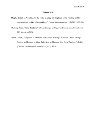 Last Name 4
Works Cited
Murphy, Patrick D. "Speaking for the youth, speaking for the planet: Greta Thunberg and the
representational politics of eco-celebrity." Popular Communication 19.3 (2021): 193-206.
Thunberg, Greta. "Greta Thunberg." Climate Change ‘as Urgent’as Coronavirus. Justin Rowalt
BBC Interview (2020):
Zhanda, Kelvin, Munyaradzi A. Dzvimbo, and Leonard Chitongo. "Children Climate Change
Activism and Protests in Africa: Reflections and Lessons from Greta Thunberg." Bulletin
of Science, Technology & Society 41.4 (2021): 87-98.
 