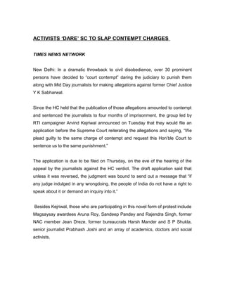 ACTIVISTS ‘DARE’ SC TO SLAP CONTEMPT CHARGES


TIMES NEWS NETWORK


New Delhi: In a dramatic throwback to civil disobedience, over 30 prominent
persons have decided to “court contempt” daring the judiciary to punish them
along with Mid Day journalists for making allegations against former Chief Justice
Y K Sabharwal.


Since the HC held that the publication of those allegations amounted to contempt
and sentenced the journalists to four months of imprisonment, the group led by
RTI campaigner Arvind Kejriwal announced on Tuesday that they would file an
application before the Supreme Court reiterating the allegations and saying, “We
plead guilty to the same charge of contempt and request this Hon’ble Court to
sentence us to the same punishment.”


The application is due to be filed on Thursday, on the eve of the hearing of the
appeal by the journalists against the HC verdict. The draft application said that
unless it was reversed, the judgment was bound to send out a message that “if
any judge indulged in any wrongdoing, the people of India do not have a right to
speak about it or demand an inquiry into it.”


Besides Kejriwal, those who are participating in this novel form of protest include
Magsaysay awardees Aruna Roy, Sandeep Pandey and Rajendra Singh, former
NAC member Jean Dreze, former bureaucrats Harsh Mander and S P Shukla,
senior journalist Prabhash Joshi and an array of academics, doctors and social
activists.
 