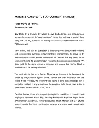 ACTIVISTS ‘DARE’ SC TO SLAP CONTEMPT CHARGES


TIMES NEWS NETWORK
September 26, 2007


New Delhi: In a dramatic throwback to civil disobedience, over 30 prominent
persons have decided to “court contempt” daring the judiciary to punish them
along with Mid Day journalists for making allegations against former Chief Justice
Y K Sabharwal.


Since the HC held that the publication of those allegations amounted to contempt
and sentenced the journalists to four months of imprisonment, the group led by
RTI campaigner Arvind Kejriwal announced on Tuesday that they would file an
application before the Supreme Court reiterating the allegations and saying, “We
plead guilty to the same charge of contempt and request this Hon’ble Court to
sentence us to the same punishment.”


The application is due to be filed on Thursday, on the eve of the hearing of the
appeal by the journalists against the HC verdict. The draft application said that
unless it was reversed, the judgment was bound to send out a message that “if
any judge indulged in any wrongdoing, the people of India do not have a right to
speak about it or demand an inquiry into it.”


Besides Kejriwal, those who are participating in this novel form of protest include
Magsaysay awardees Aruna Roy, Sandeep Pandey and Rajendra Singh, former
NAC member Jean Dreze, former bureaucrats Harsh Mander and S P Shukla,
senior journalist Prabhash Joshi and an array of academics, doctors and social
activists.
 