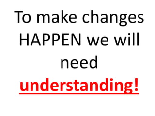 To make changes
HAPPEN we will
need
understanding!
 