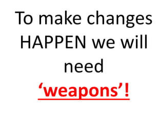 To make changes
HAPPEN we will
need
‘weapons’!
 