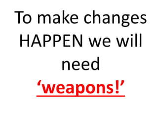 To make changes
HAPPEN we will
need
‘weapons!’
 