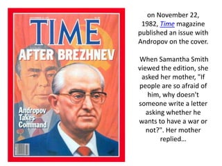 on November 22,
1982, Time magazine
published an issue with
Andropov on the cover.
When Samantha Smith
viewed the edition, she
asked her mother, "If
people are so afraid of
him, why doesn't
someone write a letter
asking whether he
wants to have a war or
not?". Her mother
replied…
 