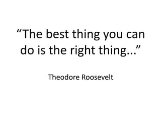 “The best thing you can
do is the right thing...”
Theodore Roosevelt
 