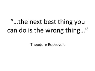 “…the next best thing you
can do is the wrong thing…”
Theodore Roosevelt
 