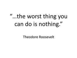 “…the worst thing you
can do is nothing.”
Theodore Roosevelt
 