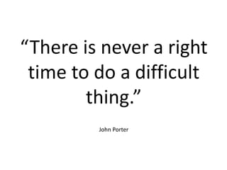 “There is never a right
time to do a difficult
thing.”
John Porter
 