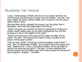 GUARDING THE TONGUE
I said, “O Messenger of Allah, tell me of an act which will take me
into Paradise and will keep me away from the Hellfire.” He said, “You
have asked me about a great matter, yet it is easy for him for whom
Allah makes it easy:
Worship Allah alone; establish the prayer; pay the zakat; fast in
Ramadan; and make the pilgrimage to the House.”
“Shall I not guide you towards the doors of goodness? Fasting is a
shield; charity wipes away sin as water extinguishes fire; and the
praying of a man in the depths of the night.”
“Shall I not inform you of the head of the matter, its pillar and its
peak?” He said, “The head of the matter is Islam, its pillar is the
prayer and its peak is jihad.”
Then he said, “Shall I not tell you of the foundation of all of that?” I
said, “Yes, O Messenger of Allah.” So he took hold of his tongue and
said, “Restrain this.” I said, “O Prophet of Allah, will we be taken to
account for what we say with it?” He said, “Is there anything that
throws people into the Hellfire upon their faces except the harvests of
their tongues?” (Hadith – Tirmidhi)
 