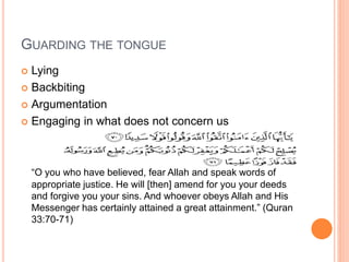 GUARDING THE TONGUE
 Lying
 Backbiting
 Argumentation
 Engaging in what does not concern us
“O you who have believed, fear Allah and speak words of
appropriate justice. He will [then] amend for you your deeds
and forgive you your sins. And whoever obeys Allah and His
Messenger has certainly attained a great attainment.” (Quran
33:70-71)
 