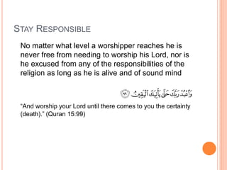 STAY RESPONSIBLE
No matter what level a worshipper reaches he is
never free from needing to worship his Lord, nor is
he excused from any of the responsibilities of the
religion as long as he is alive and of sound mind
“And worship your Lord until there comes to you the certainty
(death).” (Quran 15:99)
 