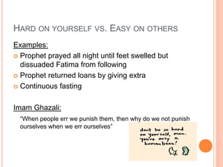 HARD ON YOURSELF VS. EASY ON OTHERS
Examples:
 Prophet prayed all night until feet swelled but
dissuaded Fatima from following
 Prophet returned loans by giving extra
 Continuous fasting
Imam Ghazali:
“When people err we punish them, then why do we not punish
ourselves when we err ourselves”
 