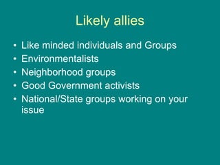 Likely allies Like minded individuals and Groups Environmentalists Neighborhood groups Good Government activists National/State groups working on your issue 