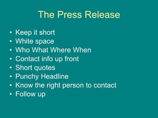 The Press Release Keep it short White space Who What Where When Contact info up front Short quotes Punchy Headline Know the right person to contact Follow up 