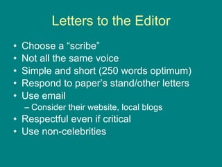 Letters to the Editor Choose a “scribe” Not all the same voice Simple and short (250 words optimum) Respond to paper’s stand/other letters Use email Consider their website, local blogs Respectful even if critical Use non-celebrities  