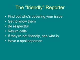 The “friendly” Reporter Find out who’s covering your issue Get to know them Be respectful Return calls If they’re not friendly, see who is Have a spokseperson 