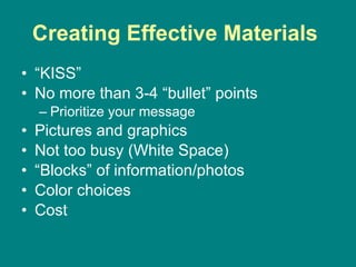 Creating Effective Materials   “ KISS” No more than 3-4 “bullet” points Prioritize your message Pictures and graphics Not too busy (White Space) “ Blocks” of information/photos Color choices Cost 