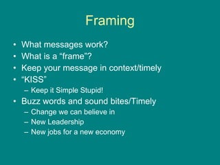 Framing What messages work? What is a “frame”? Keep your message in context/timely “ KISS”  Keep it Simple Stupid!  Buzz words and sound bites/Timely Change we can believe in New Leadership New jobs for a new economy 