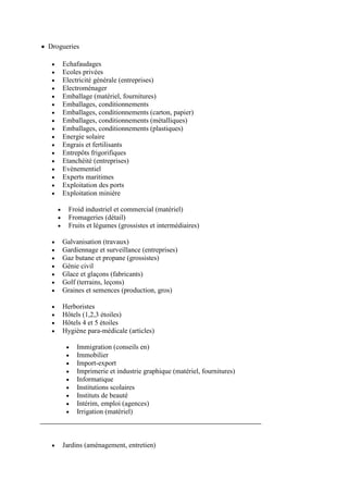 Drogueries

    Echafaudages
    Ecoles privées
    Electricité générale (entreprises)
    Electroménager
    Emballage (matériel, fournitures)
    Emballages, conditionnements
    Emballages, conditionnements (carton, papier)
    Emballages, conditionnements (métalliques)
    Emballages, conditionnements (plastiques)
    Energie solaire
    Engrais et fertilisants
    Entrepôts frigorifiques
    Etanchéité (entreprises)
    Evènementiel
    Experts maritimes
    Exploitation des ports
    Exploitation minière

      Froid industriel et commercial (matériel)
      Fromageries (détail)
      Fruits et légumes (grossistes et intermédiaires)

    Galvanisation (travaux)
    Gardiennage et surveillance (entreprises)
    Gaz butane et propane (grossistes)
    Génie civil
    Glace et glaçons (fabricants)
    Golf (terrains, leçons)
    Graines et semences (production, gros)

    Herboristes
    Hôtels (1,2,3 étoiles)
    Hôtels 4 et 5 étoiles
    Hygiène para-médicale (articles)

         Immigration (conseils en)
         Immobilier
         Import-export
         Imprimerie et industrie graphique (matériel, fournitures)
         Informatique
         Institutions scolaires
         Instituts de beauté
         Intérim, emploi (agences)
         Irrigation (matériel)



    Jardins (aménagement, entretien)
 