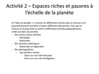 Activité 2 – Espaces riches et pauvres à
         l’échelle de la planète
  Ici l’idée est double => montrer les différentes formes que la richesse et la
  pauvreté peuvent prendre à travers différents documents, mais que la
  richesse et la pauvreté se voient à différentes échelles géographiques.
  L’idée est donc de prendre
  - Des cartes à deux échelles
         - Mondiales
         - Nationales
  - Des données statistiques
         - Nationales et régionales
  - Des photographies
         - Aux échelles locales
              - Deux sur une ville française
              - Deux sur une ville Sénégalaise
 