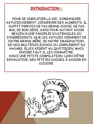 INTRODUCTION :
POUR SE SIMPLIFIER LA VIE, S’ORGANISER
ASTUCIEUSEMENT, CONSERVER DES ALIMENTS, IL
SUFFIT PARFOIS DE PAS GRAND-CHOSE, DE PAS
MAL DE BON SENS, SANS POUR AUTANT AVOIR
BESOIN D’UNE PANOPLIE D’USTENSILES OU
D’INGRÉDIENTS. QUE LES ASTUCES VIENNENT DE
NOTRE GRAND-MÈRE, DE NOTRE IMAGINATION,
DE NOS MULTIPLES ESSAIS OU SIMPLEMENT DU
HASARD, ELLES AIDENT AU QUOTIDIEN, MAIS
ENCORE FAUT-IL LES CONNAÎTRE.
VOICI UNE PETITE COMPILATION, LOIN D’ÊTRE
EXHAUSTIVE, DES PETITES CHOSES À SAVOIR EN
CUISINE.
 