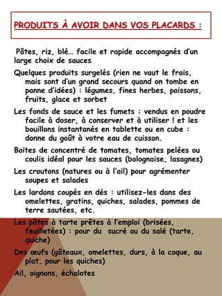 PRODUITS À AVOIR DANS VOS PLACARDS :
Pâtes, riz, blé… facile et rapide accompagnés d’un
large choix de sauces
Quelques produits surgelés (rien ne vaut le frais,
mais sont d’un grand secours quand on tombe en
panne d’idées) : légumes, fines herbes, poissons,
fruits, glace et sorbet
Les fonds de sauce et les fumets : vendus en poudre
facile à doser, à conserver et à utiliser ! et les
bouillons instantanés en tablette ou en cube :
donne du goût à votre eau de cuisson.
Boites de concentré de tomates, tomates pelées ou
coulis idéal pour les sauces (bolognaise, lasagnes)
Les croutons (natures ou à l’ail) pour agrémenter
soupes et salades
Les lardons coupés en dés : utilisez-les dans des
omelettes, gratins, quiches, salades, pommes de
terre sautées, etc.
Les pâtes à tarte prêtes à l’emploi (brisées,
feuilletées) : pour du sucré ou du salé (tarte,
quiche)
Des œufs (gâteaux, omelettes, durs, à la coque, au
plat, pour les quiches)
Ail, oignons, échalotes
 