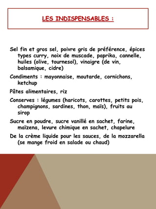 LES INDISPENSABLES :
Sel fin et gros sel, poivre gris de préférence, épices
types curry, noix de muscade, paprika, cannelle,
huiles (olive, tournesol), vinaigre (de vin,
balsamique, cidre)
Condiments : mayonnaise, moutarde, cornichons,
ketchup
Pâtes alimentaires, riz
Conserves : légumes (haricots, carottes, petits pois,
champignons, sardines, thon, maïs), fruits au
sirop
Sucre en poudre, sucre vanillé en sachet, farine,
maïzena, levure chimique en sachet, chapelure
De la crème liquide pour les sauces, de la mozzarella
(se mange froid en salade ou chaud)
 
