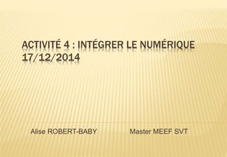 ACTIVITÉ 4 : INTÉGRER LE NUMÉRIQUE
17/12/2014
Alise ROBERT-BABY Master MEEF SVT
 