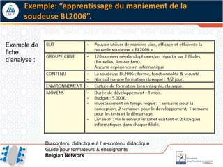 Exemple: “apprentissage du maniement de la
      soudeuse BL2006”.


Exemple de
fiche
d’analyse :




              Du contenu didactique à l’ e-contenu didactique
              Guide pour formateurs & enseignants
              Belgian Network
 
