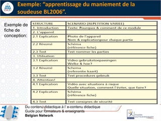 Exemple: “apprentissage du maniement de la
      soudeuse BL2006”.

Exemple de
fiche de
conception:




         Du contenu didactique à l’ e-contenu didactique
         Guide pour formateurs & enseignants
         Belgian Network
 