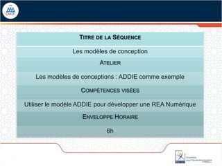 TITRE DE LA SÉQUENCE

                Les modèles de conception
                         ATELIER

   Les modèles de conceptions : ADDIE comme exemple

                   COMPÉTENCES VISÉES

Utiliser le modèle ADDIE pour développer une REA Numérique

                   ENVELOPPE HORAIRE

                           6h
 