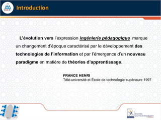 Introduction



 L’évolution vers l’expression ingénierie pédagogique marque
un changement d’époque caractérisé par le développement des
technologies de l’information et par l’émergence d’un nouveau
paradigme en matière de théories d’apprentissage.

                      FRANCE HENRI
                      Télé-université et École de technologie supérieure 1997
 