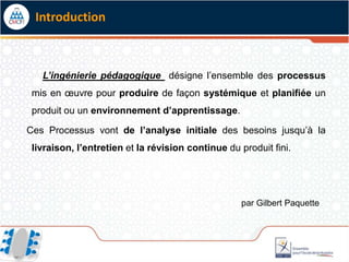 Introduction



   L’ingénierie pédagogique désigne l’ensemble des processus
 mis en œuvre pour produire de façon systémique et planifiée un
 produit ou un environnement d’apprentissage.

Ces Processus vont de l’analyse initiale des besoins jusqu’à la
 livraison, l’entretien et la révision continue du produit fini.




                                                   par Gilbert Paquette
 