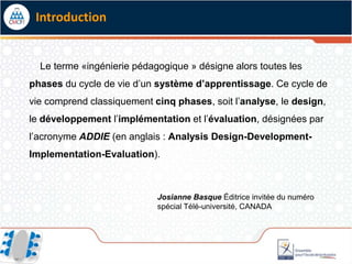 Introduction


  Le terme «ingénierie pédagogique » désigne alors toutes les
phases du cycle de vie d’un système d’apprentissage. Ce cycle de
vie comprend classiquement cinq phases, soit l’analyse, le design,
le développement l’implémentation et l’évaluation, désignées par
l’acronyme ADDIE (en anglais : Analysis Design-Development-
Implementation-Evaluation).



                            Josianne Basque Éditrice invitée du numéro
                            spécial Télé-université, CANADA
 