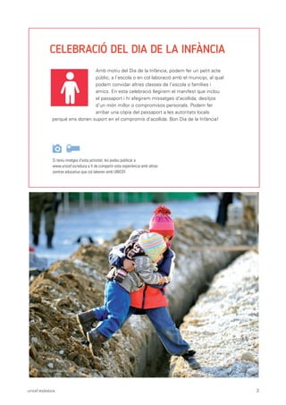 unicef.es/educa 3
CELEBRACIÓ DEL DIA DE LA INFÀNCIA
Si teniu imatges d’esta activitat, les podeu publicar a
www.unicef.es/educa a fi de compartir esta experiència amb altres
centres educatius que col·laboren amb UNICEF.
Amb motiu del Dia de la Infància, podem fer un petit acte
públic, a l’escola o en col·laboració amb el municipi, al qual
podem convidar altres classes de l’escola o famílies i
amics. En esta celebració llegirem el manifest que inclou
el passaport i hi afegirem missatges d’acollida, desitjos
d’un món millor o compromisos personals. Podem fer
arribar una còpia del passaport a les autoritats locals
perquè ens donen suport en el compromís d’acollida. Bon Dia de la Infància!
© UNICEF/UN05568/Georgiev
 