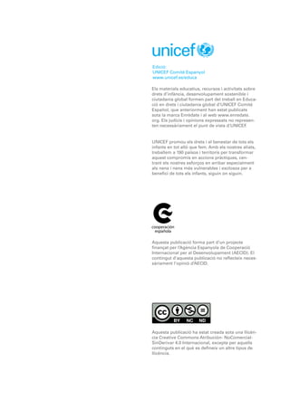 Edició:
UNICEF Comitè Espanyol
www.unicef.es/educa
Els materials educatius, recursos i activitats sobre
drets d’infància, desenvolupament sostenible i
ciutadania global formen part del treball en Educa-
ció en drets i ciutadania global d’UNICEF Comité
Español, que anteriorment han estat publicats
sota la marca Enrédate i al web www.enredate.
org. Els judicis i opinions expressats no represen-
ten necessàriament el punt de vista d’UNICEF.
UNICEF promou els drets i el benestar de tots els
infants en tot allò que fem. Amb els nostres aliats,
treballem a 190 països i territoris per transformar
aquest compromís en accions pràctiques, cen-
trant els nostres esforços en arribar especialment
als nens i nens més vulnerables i exclosos per a
benefici de tots els infants, siguin on siguin.
Aquesta publicació forma part d’un projecte
finançat per l’Agència Espanyola de Cooperació
Internacional per al Desenvolupament (AECID). El
contingut d’aquesta publicació no reflecteix neces-
sàriament l’opinió d’AECID.
Aquesta publicació ha estat creada sota una llicèn-
cia Creative Commons Atribución- NoComercial-
SinDerivar 4.0 Internacional, excepte per aquells
continguts en el què es defineix un altre tipus de
llicència.
 