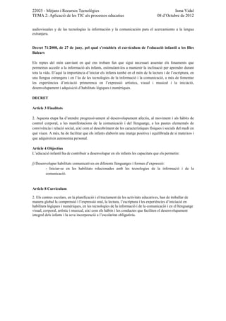 22025 - Mitjans i Recursos Tecnològics                                                        Isma Vidal
TEMA 2: Aplicació de les TIC als processos educatius                                08 d’Octubre de 2012


audiovisuales y de las tecnologías la información y la comunicación para el acercamiento a la lengua
extranjera.


Decret 71/2008, de 27 de juny, pel qual s’estableix el currículum de l’educació infantil a les Illes
Balears

Els reptes del món canviant en què ens trobam fan que sigui necessari assentar els fonaments que
permetran accedir a la informació als infants, estimulant-los a mantenir la inclinació per aprendre durant
tota la vida. D’aquí la importància d’iniciar els infants també en el món de la lectura i de l’escriptura, en
una llengua estrangera i en l’ús de les tecnologies de la informació i la comunicació, a més de fomentar
les experiències d’iniciació primerenca en l’expressió artística, visual i musical i la iniciació,
desenvolupament i adquisició d’habilitats lògiques i numèriques.

DECRET

Article 3 Finalitats

2. Aquesta etapa ha d’atendre progressivament al desenvolupament afectiu, al moviment i als hàbits de
control corporal, a les manifestacions de la comunicació i del llenguatge, a les pautes elementals de
convivència i relació social, així com al descobriment de les característiques físiques i socials del medi en
què viuen. A més, ha de facilitar que els infants elaborin una imatge positiva i equilibrada de si mateixos i
que adquireixin autonomia personal.

Article 4 Objectius
L’educació infantil ha de contribuir a desenvolupar en els infants les capacitats que els permetin:

f) Desenvolupar habilitats comunicatives en diferents llenguatges i formes d’expressió:
        - Iniciar-se en les habilitats relacionades amb les tecnologies de la informació i de la
        comunicació.


Article 8 Currículum

2. Els centres escolars, en la planificació i el tractament de les activitats educatives, han de treballar de
manera global la comprensió i l’expressió oral, la lectura, l’escriptura i les experiències d’iniciació en
habilitats lògiques i numèriques, en les tecnologies de la informació i de la comunicació i en el llenguatge
visual, corporal, artístic i musical, així com els hàbits i les conductes que faciliten el desenvolupament
integral dels infants i la seva incorporació a l’escolaritat obligatòria.
 