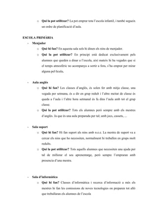 o Qui la pot utilitzar? La pot emprar tota l’escola infantil, i també segueix
un ordre de planificació d’aula.
ESCOLA PRIMÀRIA
- Menjador
o Què hi fan? En aquesta sala sols hi dinen els nins de menjador.
o Qui la pot utilitzar? En principi està dedicat exclusivament pels
alumnes que queden a dinar a l’escola, així mateix hi ha vegades que si
el temps atmosfèric no acompanya a sortir a fora, s’ha emprat per mirar
alguna pel·lícula.
- Aula anglès
o Què hi fan? Les classes d’anglès, és solen fer amb mitja classe, una
vegada per setmana, és a dir en grup reduït i l’altre meitat de classe és
queda a l’aula i l’altre hora setmanal és fa dins l’aula amb tot el grup
classe.
o Qui la pot utilitzar? Tots els alumnes però sempre amb els mestres
d’anglès. Ja que és una aula preparada per tal; amb jocs, cassets, ...
- Sala suport
o Què hi fan? Hi fan suport als nins amb n.e.e. La mestra de suport va a
cercar els nins que ho necessiten, normalment hi treballen en grups molt
reduïts.
o Qui la pot utilitzar? Tots aquells alumnes que necessiten una ajuda per
tal de millorar el seu aprenentatge, però sempre l’empraran amb
presencia d’una mestra.
- Sala d’informàtica
o Què hi fan? Classes d’informàtica i recerca d’informació a més els
mestres hi fan les comissions de noves tecnologies on preparen tot allò
que treballaran els alumnes de l’escola
 