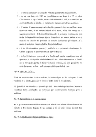 1. - El tutor/a comunicarà als pares les primeres quatre faltes no justificades.
2. - A les cinc faltes (A ESO es contabilitzaran per àrees i a EP per dies)
s’informarà a la cap d’estudis, es farà una amonestació oral ,es comunicarà per
correu certificat a la família i es prendran les mesures correctives oportunes.
3. - A les deu fa les es convocarà a les famílies, per escrit i correu certificat , a una
reunió al centre, en un termini màxim de 48 hores, on es farà entrega de la
segona amonestació i de la possibilitat de perdre la avaluació contínua, així com
també de la possibilitat d’esser objecte de denúncia als serveis socials, si no es
modifica la situació. Es prendran les mesures correctives que calguin. A la
reunió hi assistiran els pares, la Cap d’estudis i el tutor.
4. - A les 15 faltes (ídem apartat c).La diferència es qui assistirà la directora del
Centre. Es posarà en coneixement dels Serveis Socials.
5. - A les 20 faltes es convocarà a la família pel mateix procediment que als
apartats c, d. En aquesta reunió la Direcció del Centre comunicarà a la família
que el fill/a podrà perdre el dret a l’avaluació continua, així com que cal fer per
tenir dret a esser avaluat i amb quines condicions a final de curs.
NOTA DECLARATÒRIA:
Totes les amonestacions es faran amb un document signat per les dues parts. La no
presència de la família, passades 48 hores no podrà aturar el procediment.
Per quantificar les faltes serà: a primària per dies i a secundària per sessions. Només es
consideren faltes justificades les motivades per aconteixements familiars greus o
malalties.
2.2.5.5. Permanència en el recinte escolar
No es podrà romandre dins el recinte escolar més de deu minuts d´hora abans de les
entrades i deu minuts desprès de les sortides, a no ser amb permís explícit d´un
professor.
2.2.5.6. Actitud i comportament en temps de classe
 