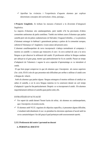 ü Aprofitar les vivències i l’experiència d’aquests alumnes per explicar
determinats conceptes del currículum: clima, paisatge...
• Projecte Lingüístic, hi trobam les mesures d’atenció a la diversitat d’integració
lingüística.
La majoria d’alumnes són catalanoparlants, però també n’hi ha provinents d’altres
comunitats autònomes de parla castellana. També ens trobam casos d’alumnes que parlen
castellà però són de països sudamericans (el Salvador, Uruguai,Colòmbia...). La presència
d’alumnat estranger és habitual i generalment pertany a països de la comunitat europea,
sobretot d’Alemanya i d’ Anglaterra (veure annex del present curs).
L’alumnat castellanoparlant de nova incorporació s’adreça normalment al companys i
mestres en castellà i a mesura que transcorre el curs i la seva actitud de cara a la nova
llengua es pot observar la utilització del català. El professorat utilitza la llengua catalana
per adreçar-se al gran grup, mentre que particularment ho fa en castellà. Passat un temps
d’adaptació de l’alumne/a i segons la seva capacitat d’aprenentatge es va introduint el
català.
El que hem pogut comprovar és que els alumnes que s’incorporen als cursos superiors
(3er. cicle, ES.O.) són els que presenten més dificultats per arribar a utilitzar el català com
a llengua de relació.
Amb els alumnes que parlen alguna llengua estrangera el mestres utilitzen el català,si no
saben el castellà, o en la seva llengua materna (si la coneixen) durant un cert temps
d’adaptació i quan ho fan particularment. Després es va incorporant el català . Els alumnes
majoritàriament utilitzen el castellà quan parlen entre ells.
ESTRATÈGIES D’ACTUACIÓ
ü Fer suport de català durant l’horari lectiu de reforç als alumnes no catalanoparlants,
que s’incorporin a la nostra escola.
ü El alumnes amb N.E.E. seguiran els objectius específics, si presenten alguna dificultat,
s’estudiarà individualment el cas i es prendran les decisions oportunes d’acord amb les
seves característiques i les del grup al qual pertanyen amb assessorament oportú.
2.3.5. Professorat del centre i personal no docent
A. PERSONAL DOCENT
 