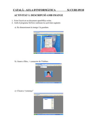 CATALÀ - AULA D'INFORMÀTICA                                   5è CURS 09/10
  ACTIVITAT 1: DESCRIPCIÓ AMB IMATGE

1. Feim l'escrit en un document openOffice.writte.
2. Amb el programa XnView realitzam les activitats següents:

   a) Re dimensionam la imatge i la guardam.




   b) Anam a filtra...> connector de l'Adober...




   c) Clicam a “comença”
 