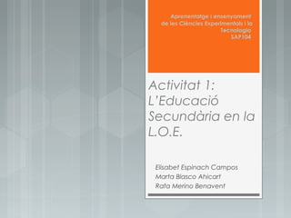 Aprenentatge i ensenyament
de les Ciències Experimentals i la
Tecnologia
SAP104

Activitat 1:
L’Educació
Secundària en la
L.O.E.
Elisabet Espinach Campos
Marta Blasco Ahicart
Rafa Merino Benavent

 