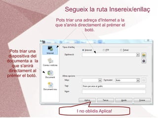 Segueix la ruta Insereix/enllaç
                   Pots triar una adreça d'Internet a la
                   que s'anirà directament al prémer el
                                   botó.



 Pots triar una
 diapositiva del
documenta a la
   que s'anirà
 directament al
prémer el botó.




                              I no oblidis Aplica!
 