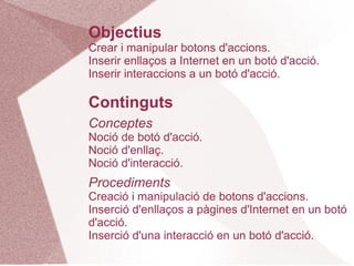 Objectius
Crear i manipular botons d'accions.
Inserir enllaços a Internet en un botó d'acció.
Inserir interaccions a un botó d'acció.

Continguts
Conceptes
Noció de botó d'acció.
Noció d'enllaç.
Noció d'interacció.
Procediments
Creació i manipulació de botons d'accions.
Inserció d'enllaços a pàgines d'Internet en un botó
d'acció.
Inserció d'una interacció en un botó d'acció.
 