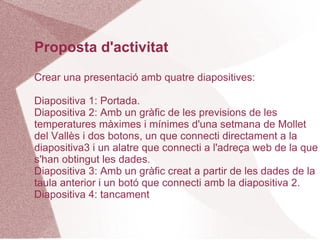 Proposta d'activitat
Crear una presentació amb quatre diapositives:

Diapositiva 1: Portada.
Diapositiva 2: Amb un gràfic de les previsions de les
temperatures màximes i mínimes d'una setmana de Mollet
del Vallès i dos botons, un que connecti directament a la
diapositiva3 i un alatre que connecti a l'adreça web de la que
s'han obtingut les dades.
Diapositiva 3: Amb un gràfic creat a partir de les dades de la
taula anterior i un botó que connecti amb la diapositiva 2.
Diapositiva 4: tancament
 