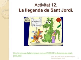 Activitat 12.
La llegenda de Sant Jordi.
Curs de Català Inicial per a Nouvinguts.
Docent: Ángeles Sanz 1
http://martonavilalta.blogspot.com.es/2008/04/la-llegenda-de-sant-
jordi.html
 