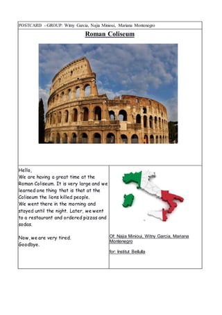 POSTCARD - GROUP: Witny Garcia, Najia Minioui, Mariana Montenegro
Roman Coliseum
Hello,
We are having a great time at the
Roman Coliseum. It is very large and we
learned one thing that is that at the
Coliseum the lions killed people.
We went there in the morning and
stayed until the night. Later, we went
to a restaurant and ordered pizzas and
sodas.
Now, we are very tired.
Goodbye.
Of: Najia Minioui, Witny Garcia, Mariana
Montenegro
for: Institut Bellulla
 