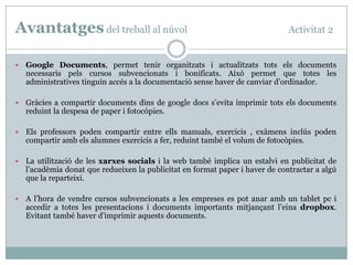 Avantatges del treball al núvol                                                Activitat 2


   Google Documents, permet tenir organitzats i actualitzats tots els documents
    necessaris pels cursos subvencionats i bonificats. Això permet que totes les
    administratives tinguin accés a la documentació sense haver de canviar d’ordinador.

   Gràcies a compartir documents dins de google docs s’evita imprimir tots els documents
    reduint la despesa de paper i fotocòpies.

   Els professors poden compartir entre ells manuals, exercicis , exàmens inclús poden
    compartir amb els alumnes exercicis a fer, reduint també el volum de fotocòpies.

   La utilització de les xarxes socials i la web també implica un estalvi en publicitat de
    l’acadèmia donat que redueixen la publicitat en format paper i haver de contractar a algú
    que la reparteixi.

   A l’hora de vendre cursos subvencionats a les empreses es pot anar amb un tablet pc i
    accedir a totes les presentacions i documents importants mitjançant l’eina dropbox.
    Evitant també haver d’imprimir aquests documents.
 