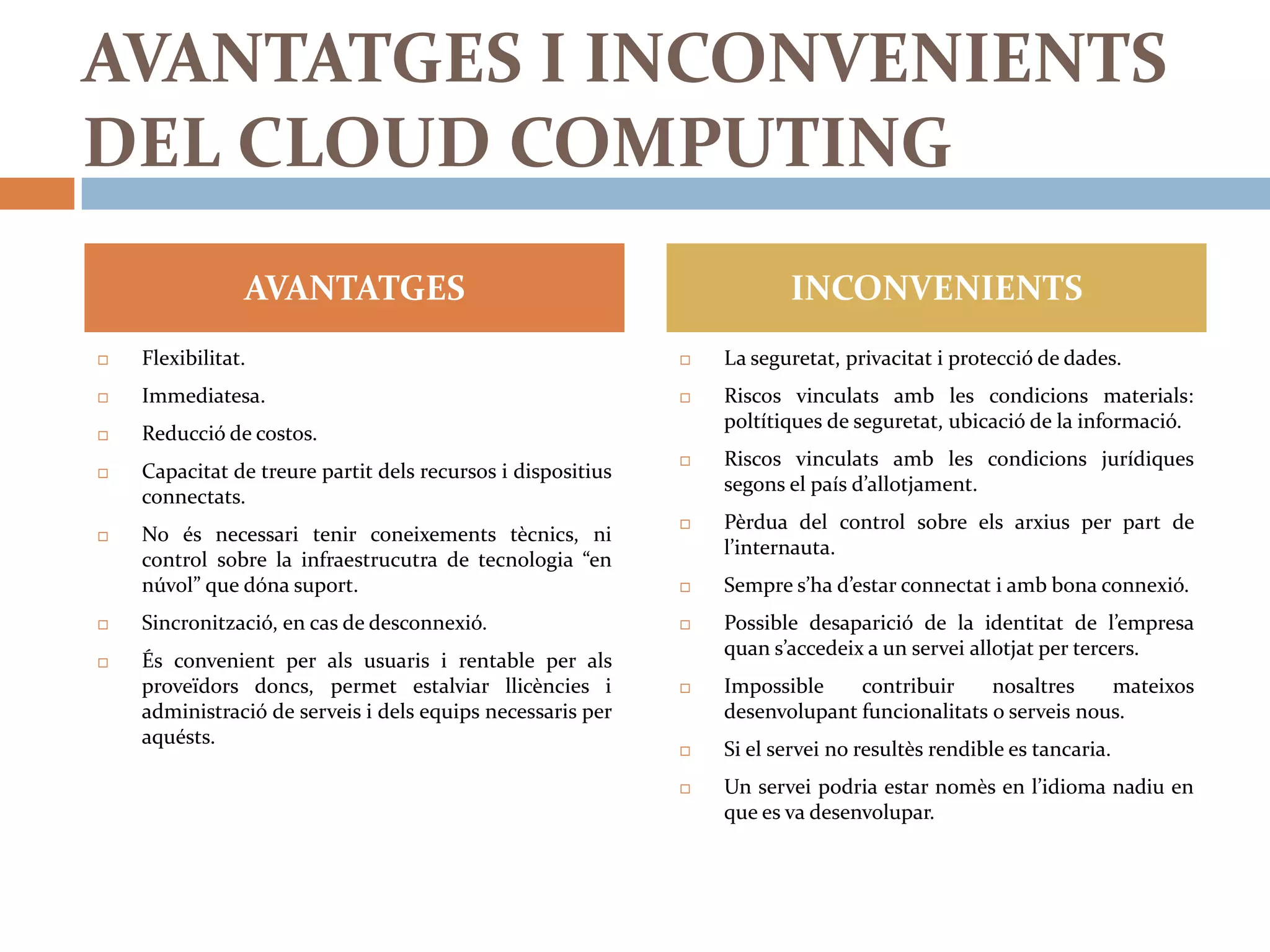 AVANTATGES I INCONVENIENTS
DEL CLOUD COMPUTING
                AVANTATGES                                              INCONVENIENTS
   Flexibilitat.                                               La seguretat, privacitat i protecció de dades.
   Immediatesa.                                                Riscos vinculats amb les condicions materials:
                                                                 poltítiques de seguretat, ubicació de la informació.
   Reducció de costos.
                                                                Riscos vinculats amb les condicions jurídiques
   Capacitat de treure partit dels recursos i dispositius
                                                                 segons el país d’allotjament.
    connectats.
                                                                Pèrdua del control sobre els arxius per part de
   No és necessari tenir coneixements tècnics, ni
                                                                 l’internauta.
    control sobre la infraestrucutra de tecnologia “en
    núvol” que dóna suport.                                     Sempre s’ha d’estar connectat i amb bona connexió.
   Sincronització, en cas de desconnexió.                      Possible desaparició de la identitat de l’empresa
                                                                 quan s’accedeix a un servei allotjat per tercers.
   És convenient per als usuaris i rentable per als
    proveïdors doncs, permet estalviar llicències i             Impossible    contribuir     nosaltres    mateixos
    administració de serveis i dels equips necessaris per        desenvolupant funcionalitats o serveis nous.
    aquésts.
                                                                Si el servei no resultès rendible es tancaria.
                                                                Un servei podria estar nomès en l’idioma nadiu en
                                                                 que es va desenvolupar.
 