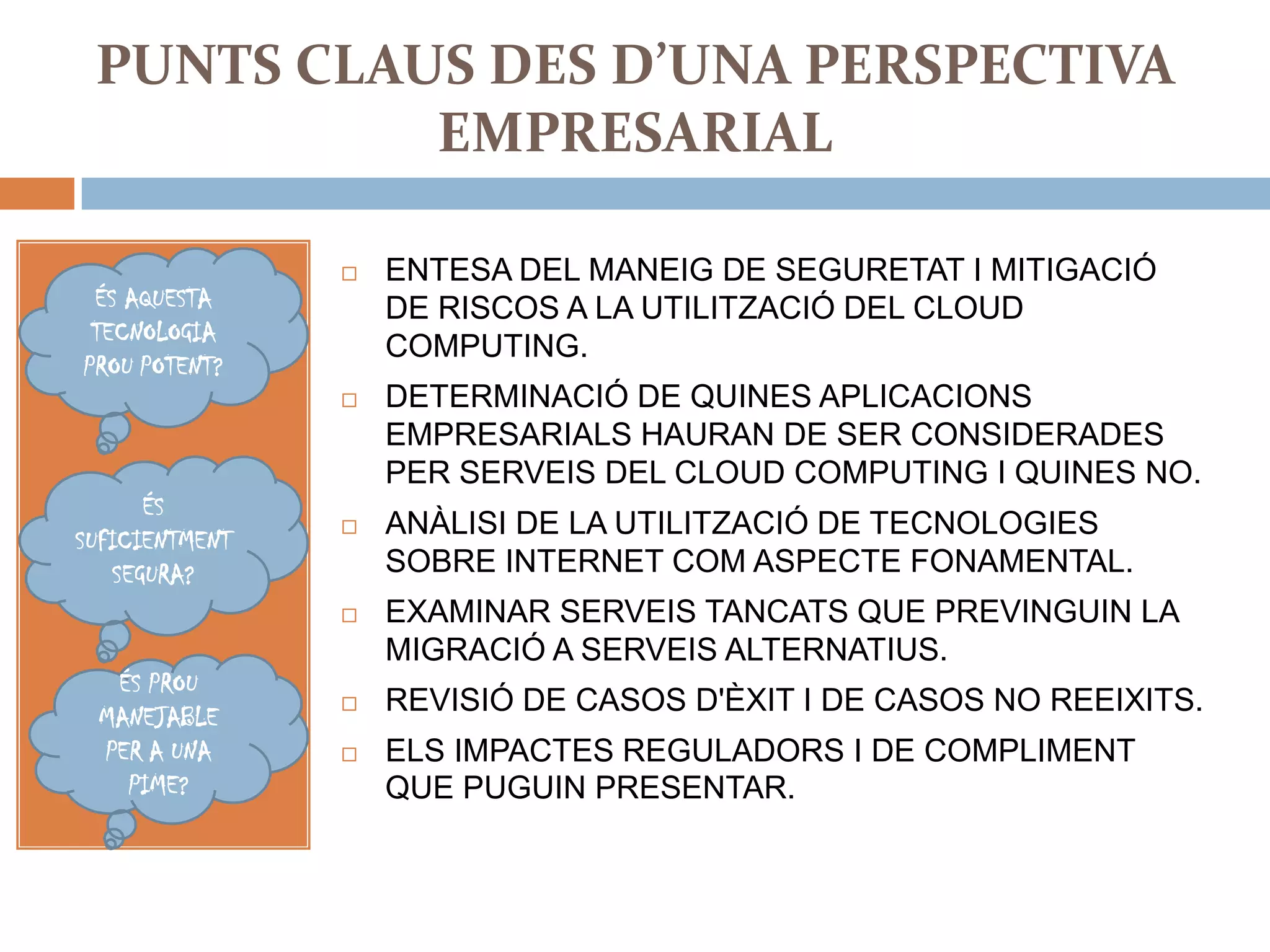 PUNTS CLAUS DES D’UNA PERSPECTIVA
           EMPRESARIAL

                   ENTESA DEL MANEIG DE SEGURETAT I MITIGACIÓ
 ÉS AQUESTA         DE RISCOS A LA UTILITZACIÓ DEL CLOUD
 TECNOLOGIA
                    COMPUTING.
PROU POTENT?
                   DETERMINACIÓ DE QUINES APLICACIONS
                    EMPRESARIALS HAURAN DE SER CONSIDERADES
                    PER SERVEIS DEL CLOUD COMPUTING I QUINES NO.
      ÉS
SUFICIENTMENT
                   ANÀLISI DE LA UTILITZACIÓ DE TECNOLOGIES
   SEGURA?          SOBRE INTERNET COM ASPECTE FONAMENTAL.
                   EXAMINAR SERVEIS TANCATS QUE PREVINGUIN LA
                    MIGRACIÓ A SERVEIS ALTERNATIUS.
  ÉS PROU
 MANEJABLE
                   REVISIÓ DE CASOS D'ÈXIT I DE CASOS NO REEIXITS.
 PER A UNA         ELS IMPACTES REGULADORS I DE COMPLIMENT
   PIME?            QUE PUGUIN PRESENTAR.
 